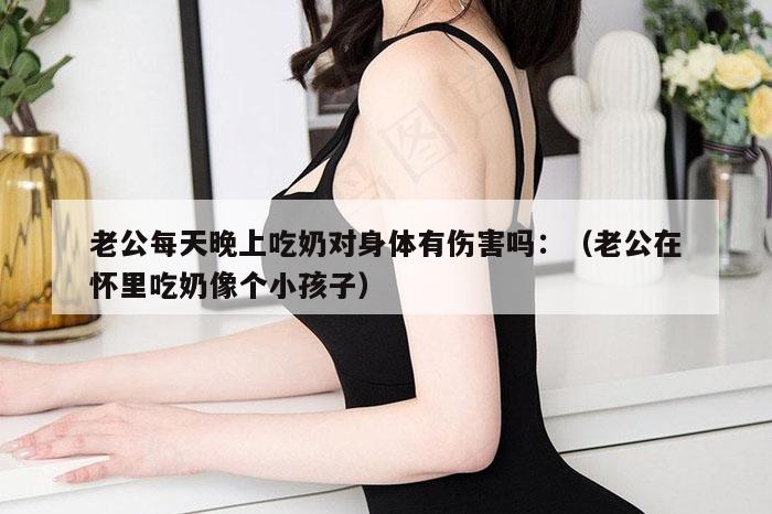 老公每天晚上吃奶对身体有伤害吗：（老公在怀里吃奶像个小孩子）